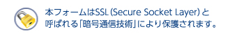 本フォームはSSL（Secure Socket Layer）と呼ばれる「暗号通信技術」により保護されます。